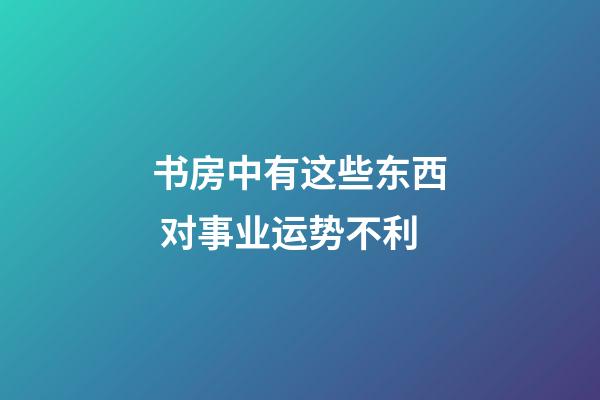 书房中有这些东西 对事业运势不利